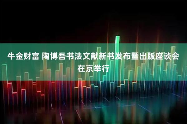 牛金财富 陶博吾书法文献新书发布暨出版座谈会在京举行