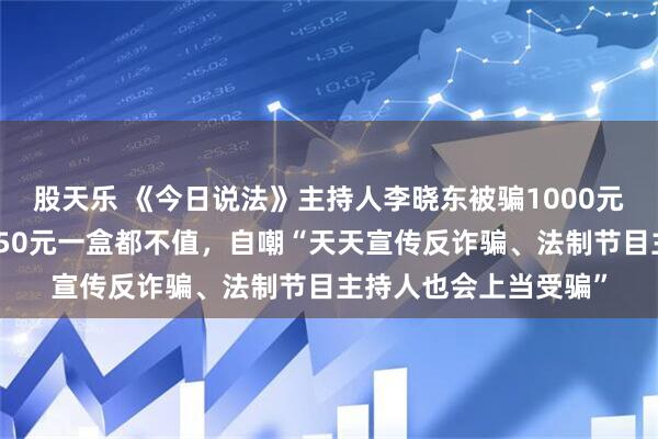 股天乐 《今日说法》主持人李晓东被骗1000元买茶叶，朋友看后称50元一盒都不值，自嘲“天天宣传反诈骗、法制节目主持人也会上当受骗”