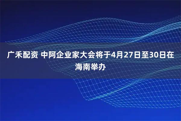 广禾配资 中阿企业家大会将于4月27日至30日在海南举办