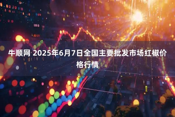 牛顺网 2025年6月7日全国主要批发市场红椒价格行情
