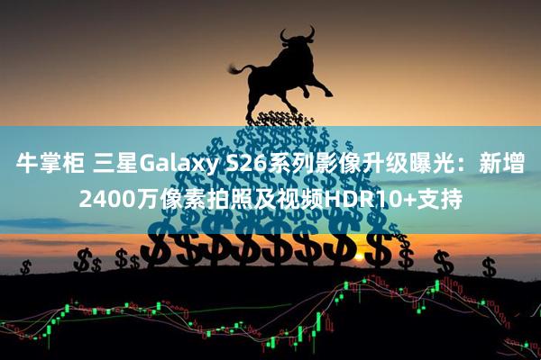 牛掌柜 三星Galaxy S26系列影像升级曝光:新增2400万像素拍照及视频HDR10+支持