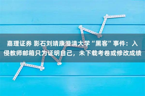 嘉理证券 影石刘靖康澄清大学“黑客”事件：入侵教师邮箱只为证明自己，未下载考卷或修改成绩
