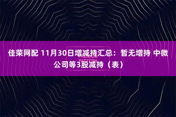 佳荣网配 11月30日增减持汇总：暂无增持 中微公司等3股减持（表）