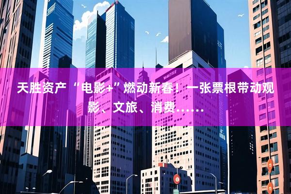 天胜资产 “电影+”燃动新春!一张票根带动观影、文旅、消费……