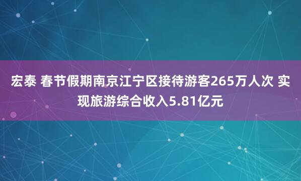 宏泰 春节假期南京江宁区接待游客265万人次 实现旅游综合收入5.81亿元