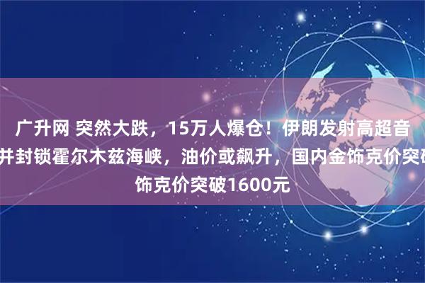 广升网 突然大跌，15万人爆仓！伊朗发射高超音速导弹，并封锁霍尔木兹海峡，油价或飙升，国内金饰克价突破1600元