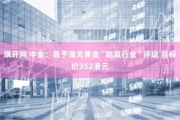 旗开网 中金：首予潼关黄金“跑赢行业”评级 目标价352港元