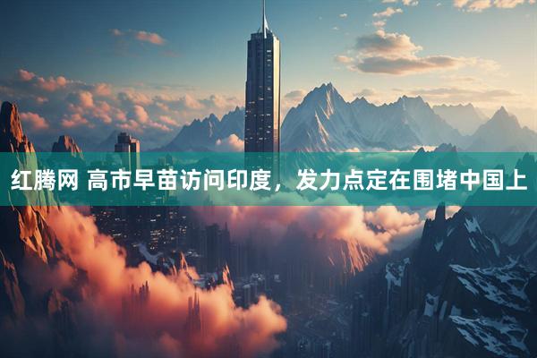 红腾网 高市早苗访问印度，发力点定在围堵中国上